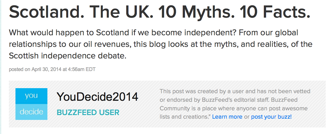 Scotland. The UK. 10 Myths. 10 Facts. What would happen to Scotland if we become independent? From our global relationships to our oil revenues, this blog looks at the myths, and realities, of the Scottish independence debate. YouDecide2014. Buzzfeed user. This post was created by a user and has not been vetted or endorsed by BuzzFeed's editorial staff. BuzzFeed Community is a place where anyone can post awesome lists and creations." Learn more or post your buzz!
